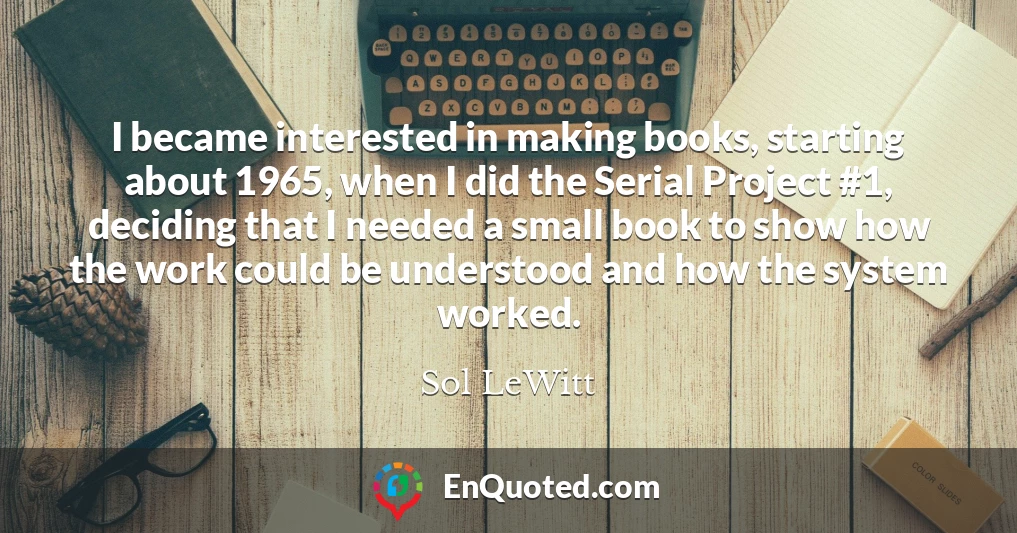 I became interested in making books, starting about 1965, when I did the Serial Project #1, deciding that I needed a small book to show how the work could be understood and how the system worked.