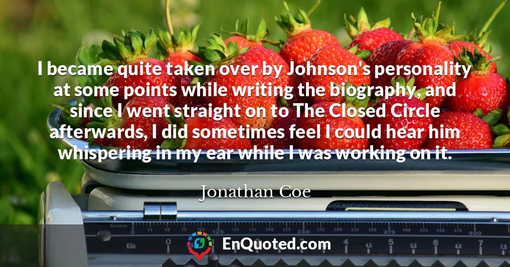 I became quite taken over by Johnson's personality at some points while writing the biography, and since I went straight on to The Closed Circle afterwards, I did sometimes feel I could hear him whispering in my ear while I was working on it.