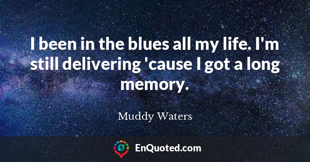 I been in the blues all my life. I'm still delivering 'cause I got a long memory.