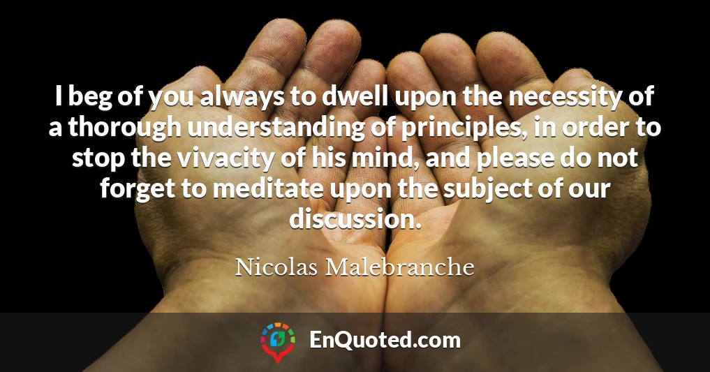 I beg of you always to dwell upon the necessity of a thorough understanding of principles, in order to stop the vivacity of his mind, and please do not forget to meditate upon the subject of our discussion.