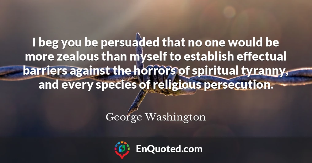 I beg you be persuaded that no one would be more zealous than myself to establish effectual barriers against the horrors of spiritual tyranny, and every species of religious persecution.