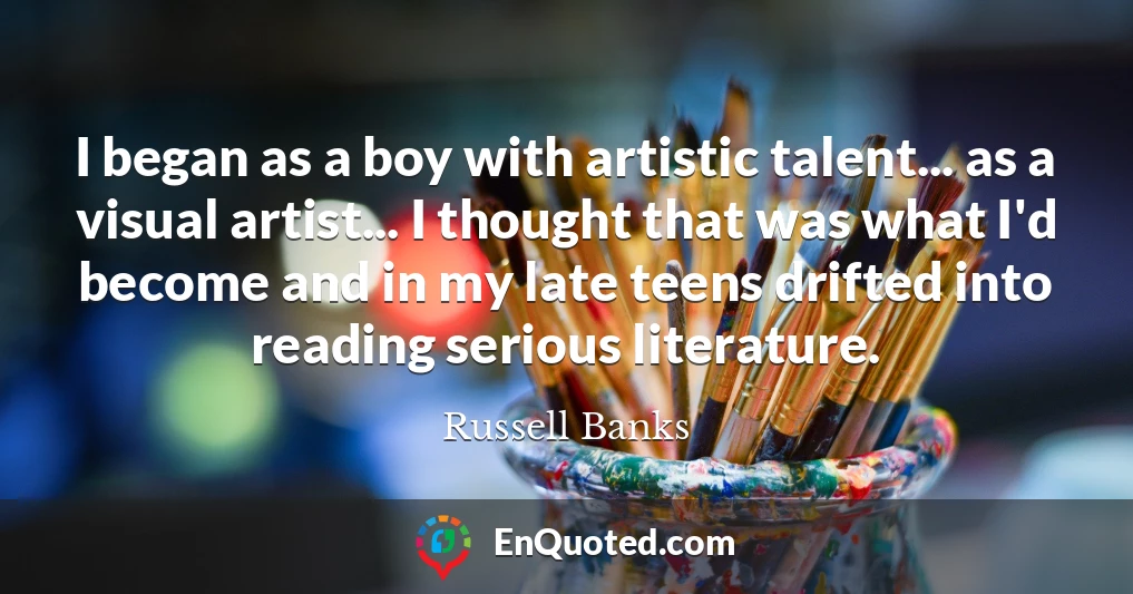 I began as a boy with artistic talent... as a visual artist... I thought that was what I'd become and in my late teens drifted into reading serious literature.