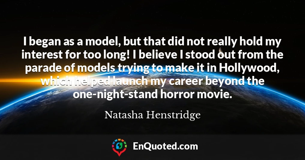I began as a model, but that did not really hold my interest for too long! I believe I stood out from the parade of models trying to make it in Hollywood, which helped launch my career beyond the one-night-stand horror movie.