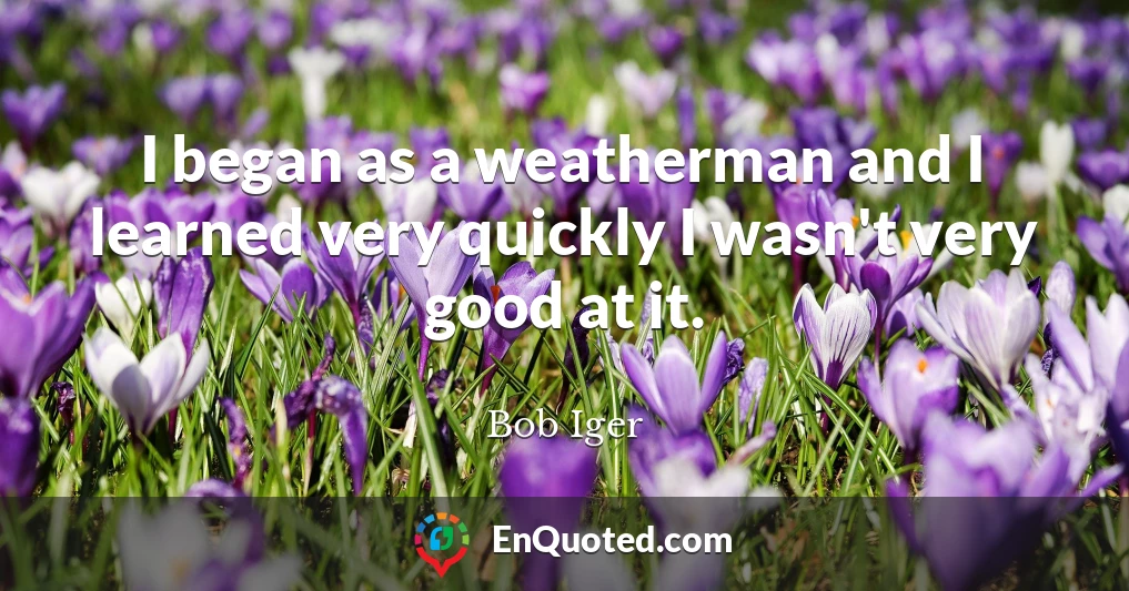 I began as a weatherman and I learned very quickly I wasn't very good at it.