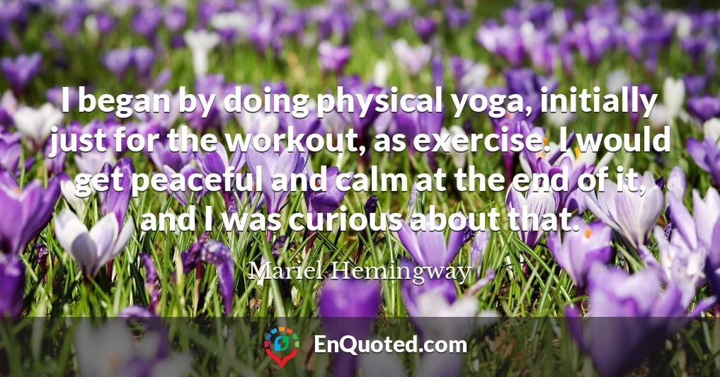 I began by doing physical yoga, initially just for the workout, as exercise. I would get peaceful and calm at the end of it, and I was curious about that.
