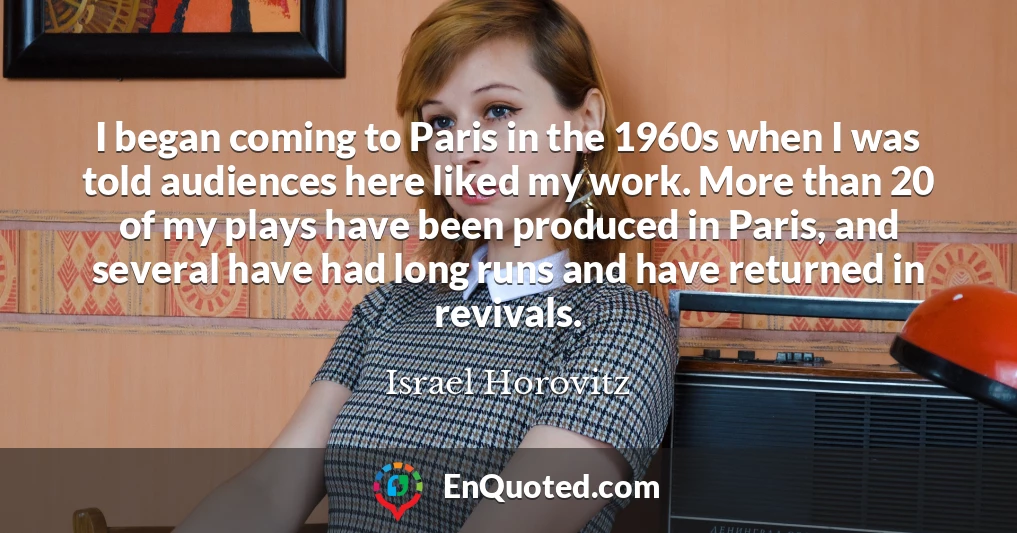 I began coming to Paris in the 1960s when I was told audiences here liked my work. More than 20 of my plays have been produced in Paris, and several have had long runs and have returned in revivals.