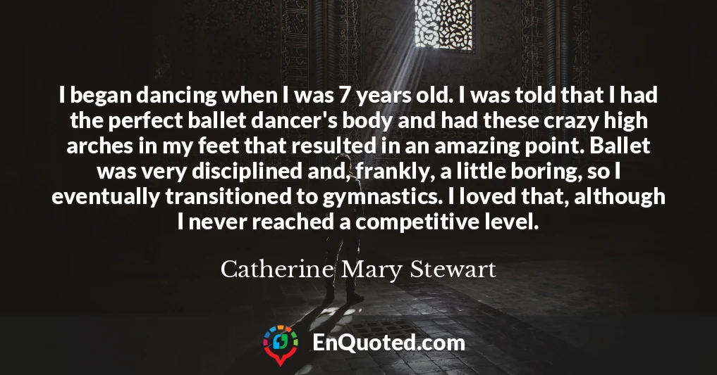 I began dancing when I was 7 years old. I was told that I had the perfect ballet dancer's body and had these crazy high arches in my feet that resulted in an amazing point. Ballet was very disciplined and, frankly, a little boring, so I eventually transitioned to gymnastics. I loved that, although I never reached a competitive level.