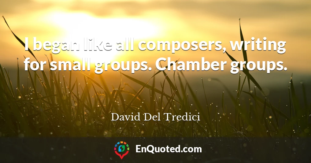 I began like all composers, writing for small groups. Chamber groups.