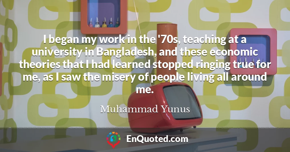 I began my work in the '70s, teaching at a university in Bangladesh, and these economic theories that I had learned stopped ringing true for me, as I saw the misery of people living all around me.