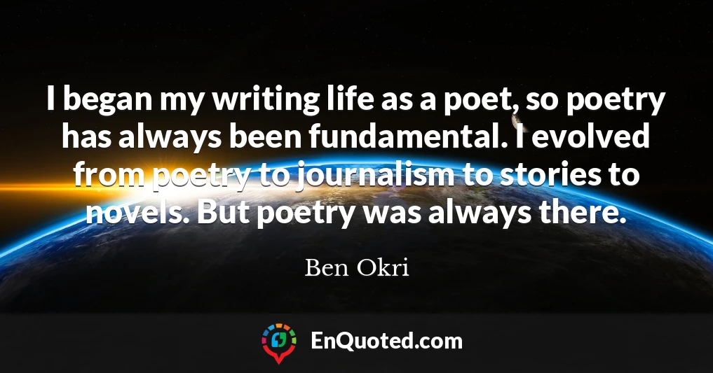 I began my writing life as a poet, so poetry has always been fundamental. I evolved from poetry to journalism to stories to novels. But poetry was always there.