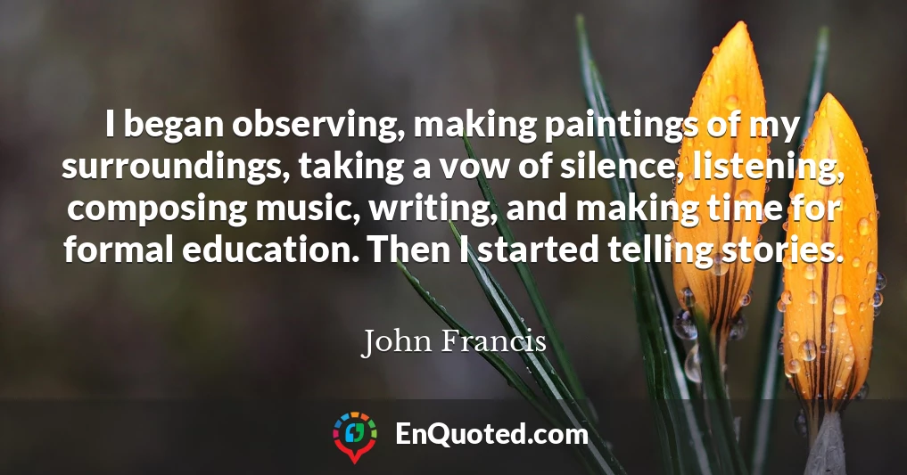 I began observing, making paintings of my surroundings, taking a vow of silence, listening, composing music, writing, and making time for formal education. Then I started telling stories.