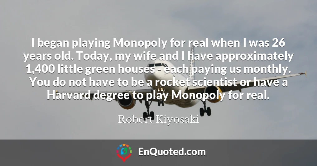 I began playing Monopoly for real when I was 26 years old. Today, my wife and I have approximately 1,400 little green houses - each paying us monthly. You do not have to be a rocket scientist or have a Harvard degree to play Monopoly for real.