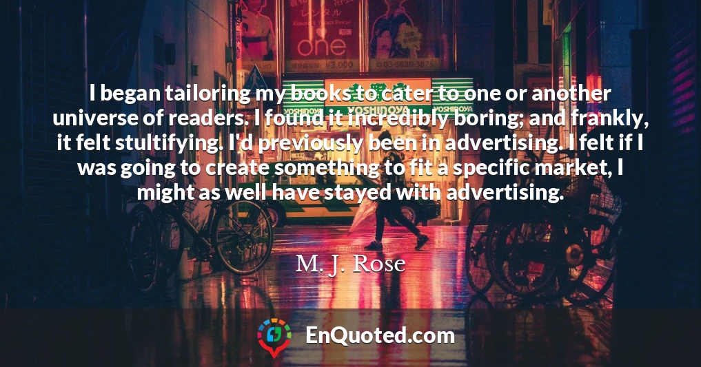 I began tailoring my books to cater to one or another universe of readers. I found it incredibly boring; and frankly, it felt stultifying. I'd previously been in advertising. I felt if I was going to create something to fit a specific market, I might as well have stayed with advertising.