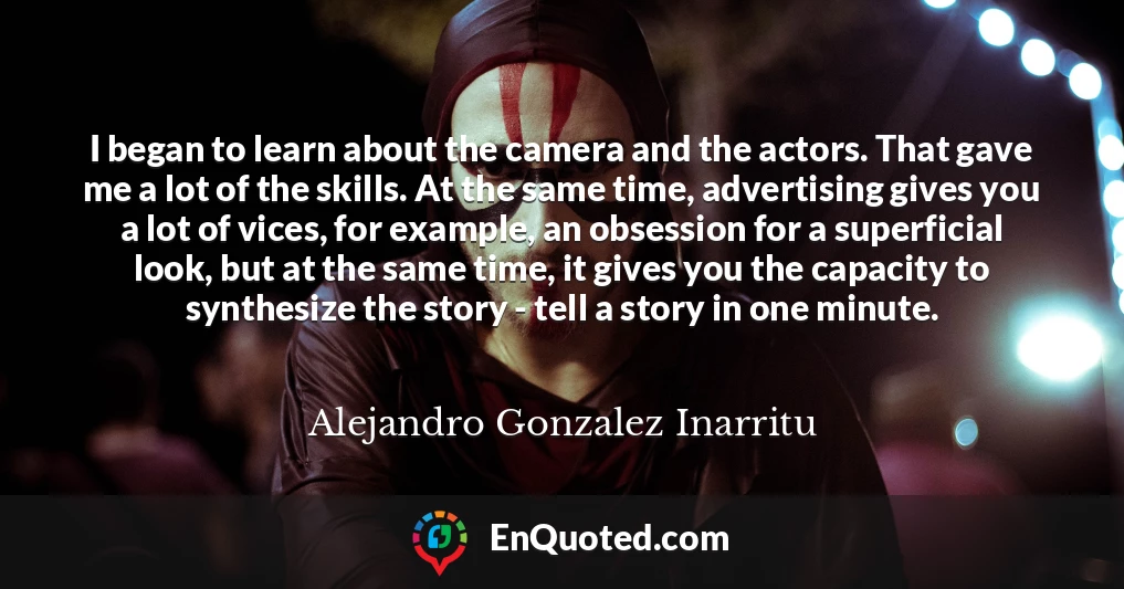 I began to learn about the camera and the actors. That gave me a lot of the skills. At the same time, advertising gives you a lot of vices, for example, an obsession for a superficial look, but at the same time, it gives you the capacity to synthesize the story - tell a story in one minute.