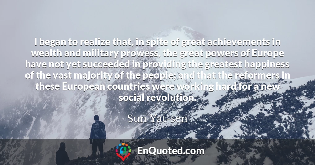 I began to realize that, in spite of great achievements in wealth and military prowess, the great powers of Europe have not yet succeeded in providing the greatest happiness of the vast majority of the people; and that the reformers in these European countries were working hard for a new social revolution.