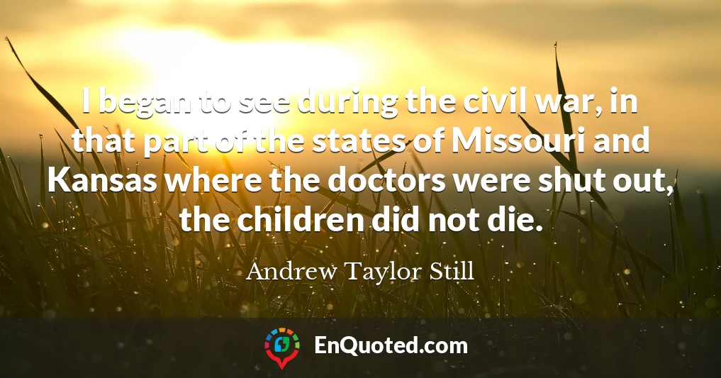 I began to see during the civil war, in that part of the states of Missouri and Kansas where the doctors were shut out, the children did not die.