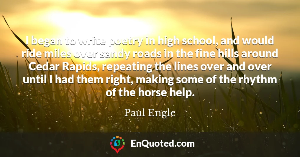 I began to write poetry in high school, and would ride miles over sandy roads in the fine hills around Cedar Rapids, repeating the lines over and over until I had them right, making some of the rhythm of the horse help.