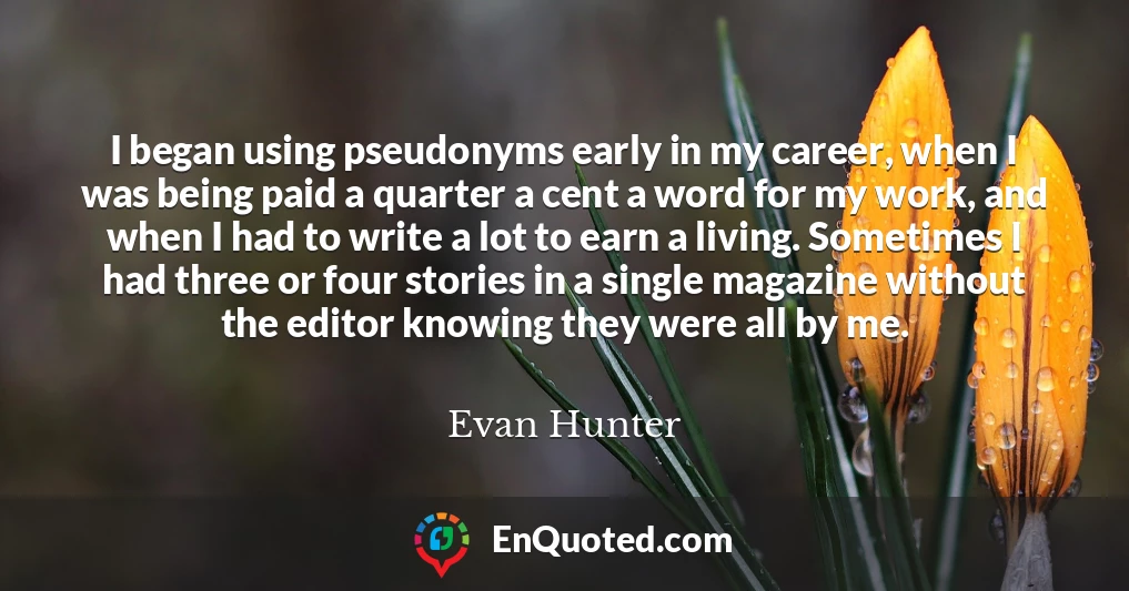 I began using pseudonyms early in my career, when I was being paid a quarter a cent a word for my work, and when I had to write a lot to earn a living. Sometimes I had three or four stories in a single magazine without the editor knowing they were all by me.