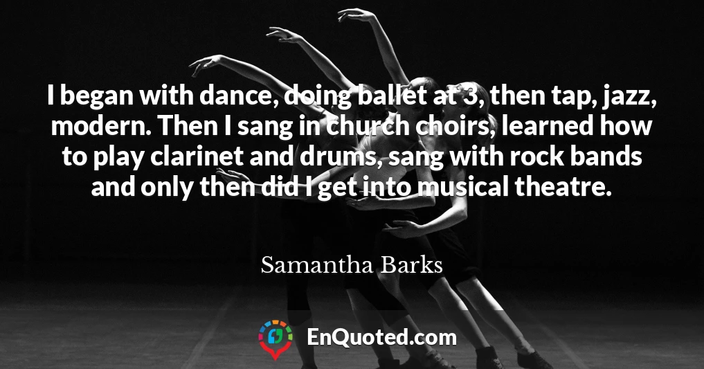 I began with dance, doing ballet at 3, then tap, jazz, modern. Then I sang in church choirs, learned how to play clarinet and drums, sang with rock bands and only then did I get into musical theatre.