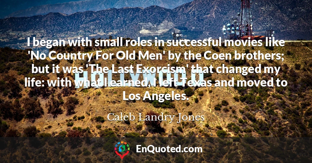 I began with small roles in successful movies like 'No Country For Old Men' by the Coen brothers; but it was 'The Last Exorcism' that changed my life: with what I earned, I left Texas and moved to Los Angeles.