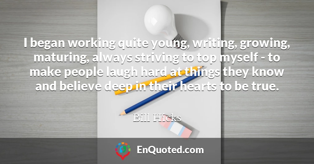 I began working quite young, writing, growing, maturing, always striving to top myself - to make people laugh hard at things they know and believe deep in their hearts to be true.