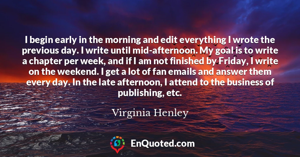 I begin early in the morning and edit everything I wrote the previous day. I write until mid-afternoon. My goal is to write a chapter per week, and if I am not finished by Friday, I write on the weekend. I get a lot of fan emails and answer them every day. In the late afternoon, I attend to the business of publishing, etc.