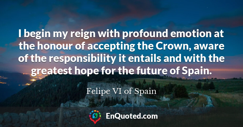 I begin my reign with profound emotion at the honour of accepting the Crown, aware of the responsibility it entails and with the greatest hope for the future of Spain.