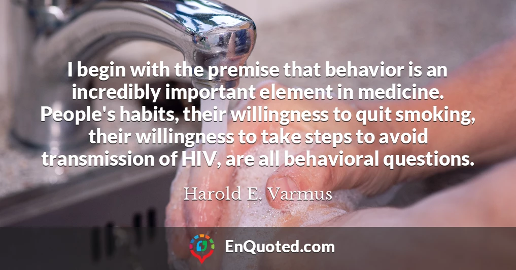 I begin with the premise that behavior is an incredibly important element in medicine. People's habits, their willingness to quit smoking, their willingness to take steps to avoid transmission of HIV, are all behavioral questions.
