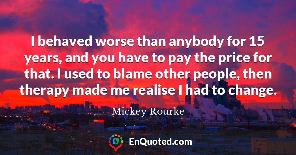 I behaved worse than anybody for 15 years, and you have to pay the price for that. I used to blame other people, then therapy made me realise I had to change.