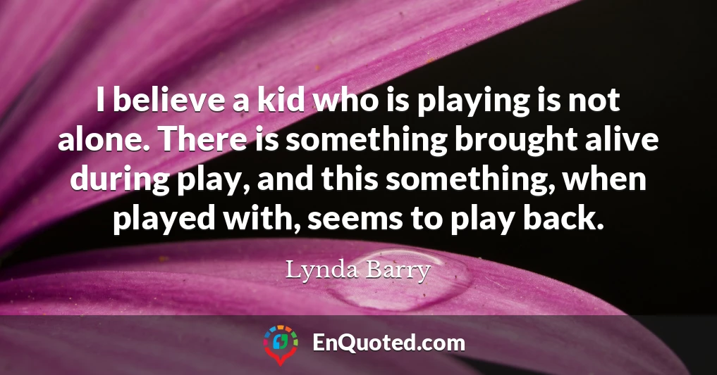 I believe a kid who is playing is not alone. There is something brought alive during play, and this something, when played with, seems to play back.