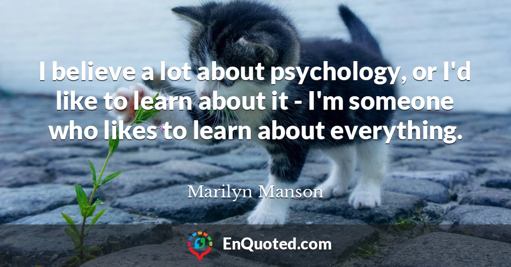 I believe a lot about psychology, or I'd like to learn about it - I'm someone who likes to learn about everything.