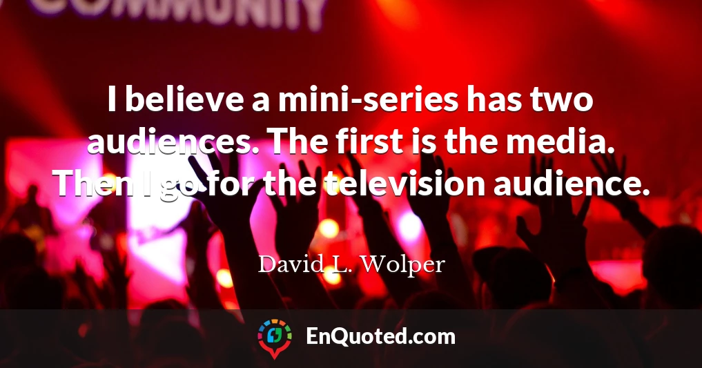 I believe a mini-series has two audiences. The first is the media. Then I go for the television audience.