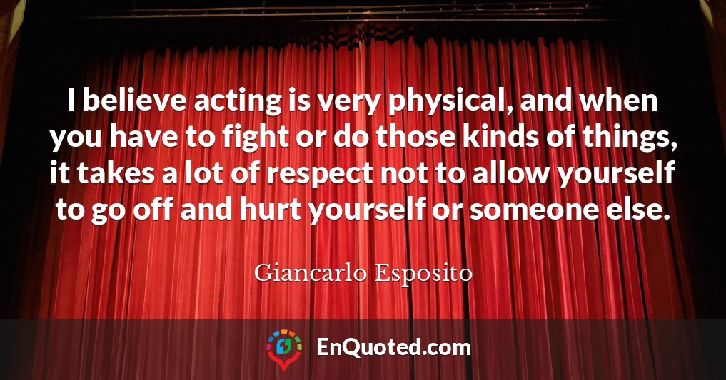 I believe acting is very physical, and when you have to fight or do those kinds of things, it takes a lot of respect not to allow yourself to go off and hurt yourself or someone else.