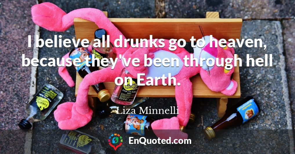 I believe all drunks go to heaven, because they've been through hell on Earth.
