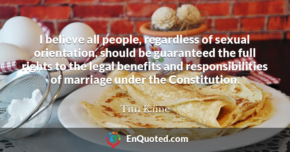 I believe all people, regardless of sexual orientation, should be guaranteed the full rights to the legal benefits and responsibilities of marriage under the Constitution.