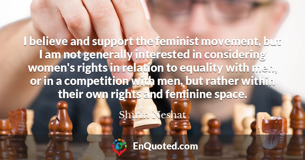 I believe and support the feminist movement, but I am not generally interested in considering women's rights in relation to equality with men, or in a competition with men, but rather within their own rights and feminine space.