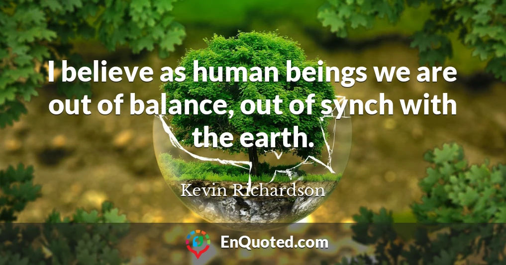 I believe as human beings we are out of balance, out of synch with the earth.