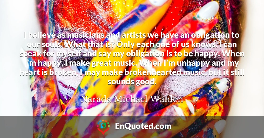 I believe as musicians and artists we have an obligation to our souls. What that is? Only each one of us knows. I can speak for myself and say my obligation is to be happy. When I'm happy, I make great music. When I'm unhappy and my heart is broken, I may make brokenhearted music, but it still sounds good.