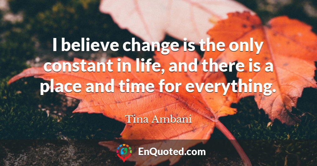 I believe change is the only constant in life, and there is a place and time for everything.