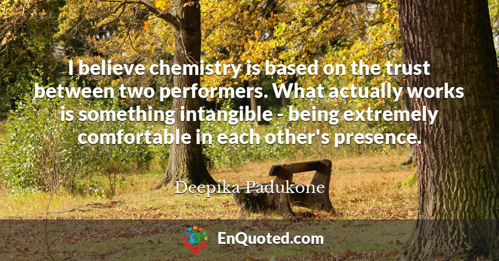 I believe chemistry is based on the trust between two performers. What actually works is something intangible - being extremely comfortable in each other's presence.