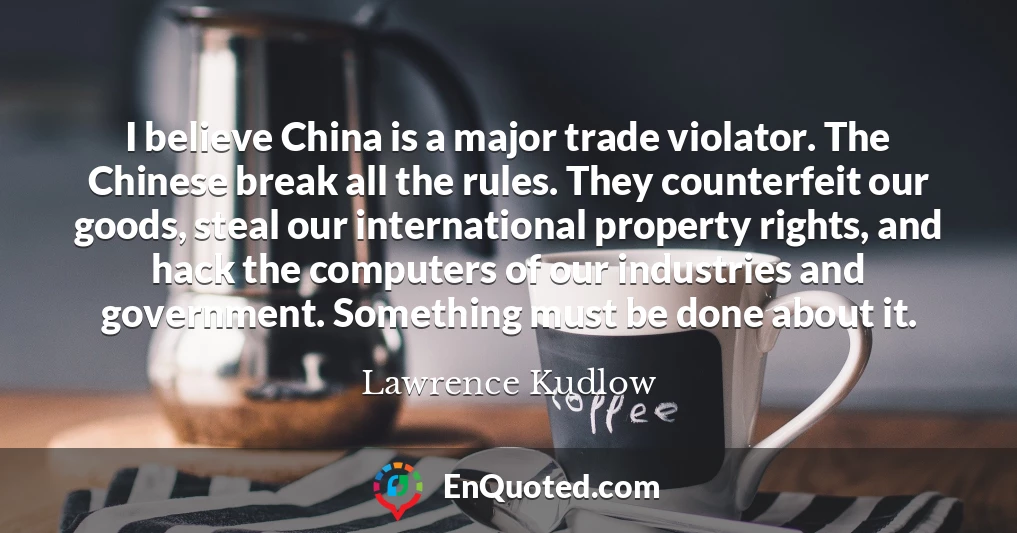 I believe China is a major trade violator. The Chinese break all the rules. They counterfeit our goods, steal our international property rights, and hack the computers of our industries and government. Something must be done about it.