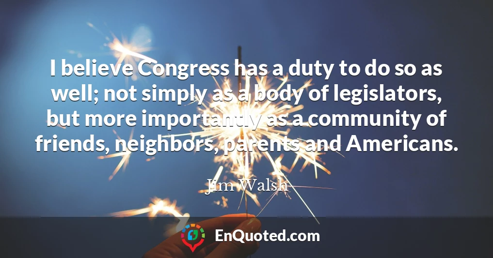 I believe Congress has a duty to do so as well; not simply as a body of legislators, but more importantly as a community of friends, neighbors, parents and Americans.