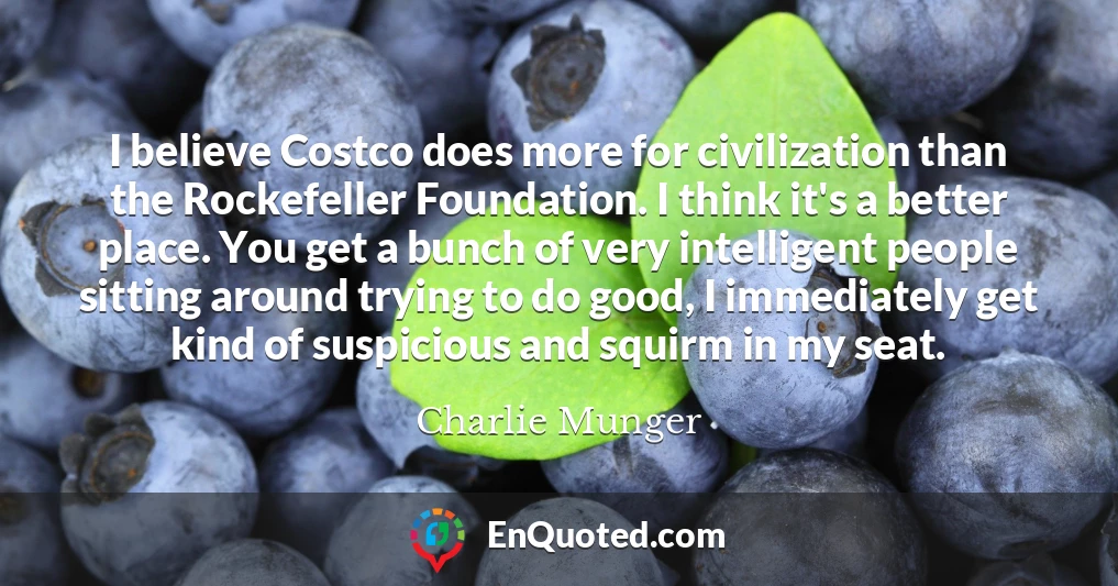 I believe Costco does more for civilization than the Rockefeller Foundation. I think it's a better place. You get a bunch of very intelligent people sitting around trying to do good, I immediately get kind of suspicious and squirm in my seat.