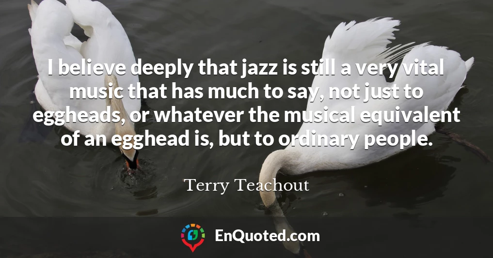 I believe deeply that jazz is still a very vital music that has much to say, not just to eggheads, or whatever the musical equivalent of an egghead is, but to ordinary people.