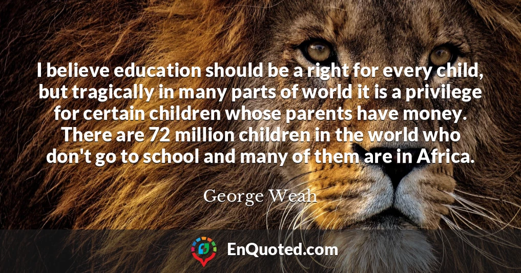 I believe education should be a right for every child, but tragically in many parts of world it is a privilege for certain children whose parents have money. There are 72 million children in the world who don't go to school and many of them are in Africa.