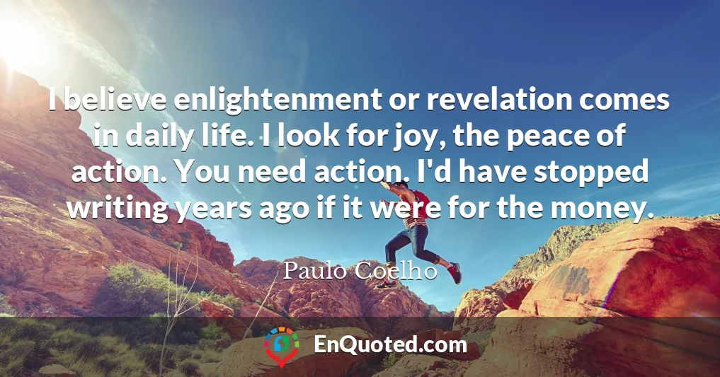 I believe enlightenment or revelation comes in daily life. I look for joy, the peace of action. You need action. I'd have stopped writing years ago if it were for the money.
