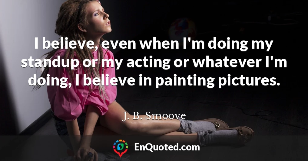 I believe, even when I'm doing my standup or my acting or whatever I'm doing, I believe in painting pictures.