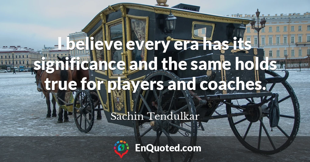 I believe every era has its significance and the same holds true for players and coaches.