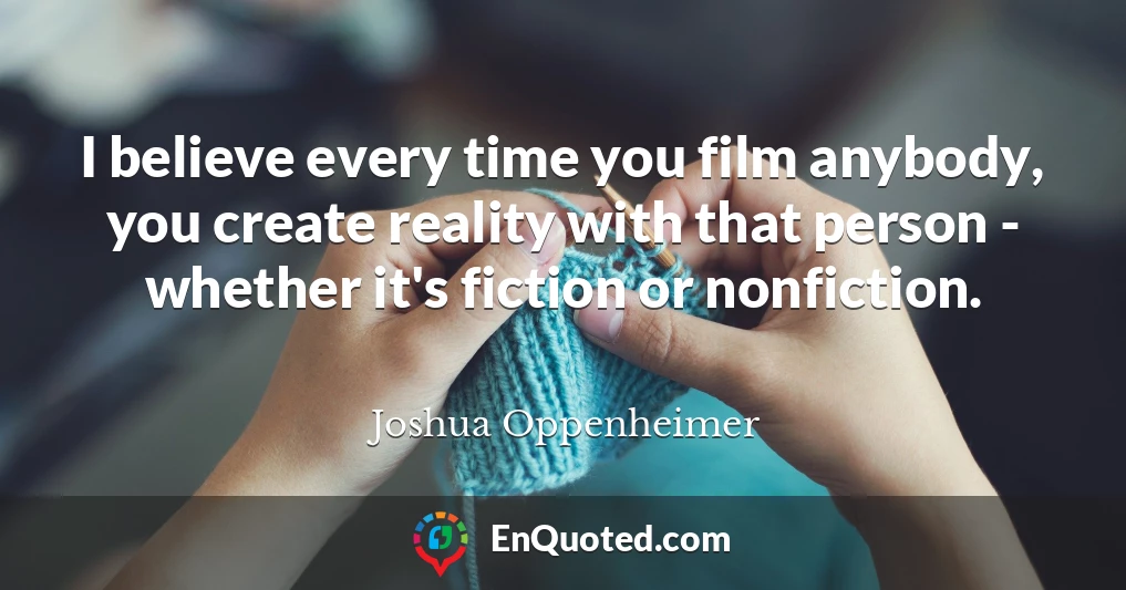I believe every time you film anybody, you create reality with that person - whether it's fiction or nonfiction.
