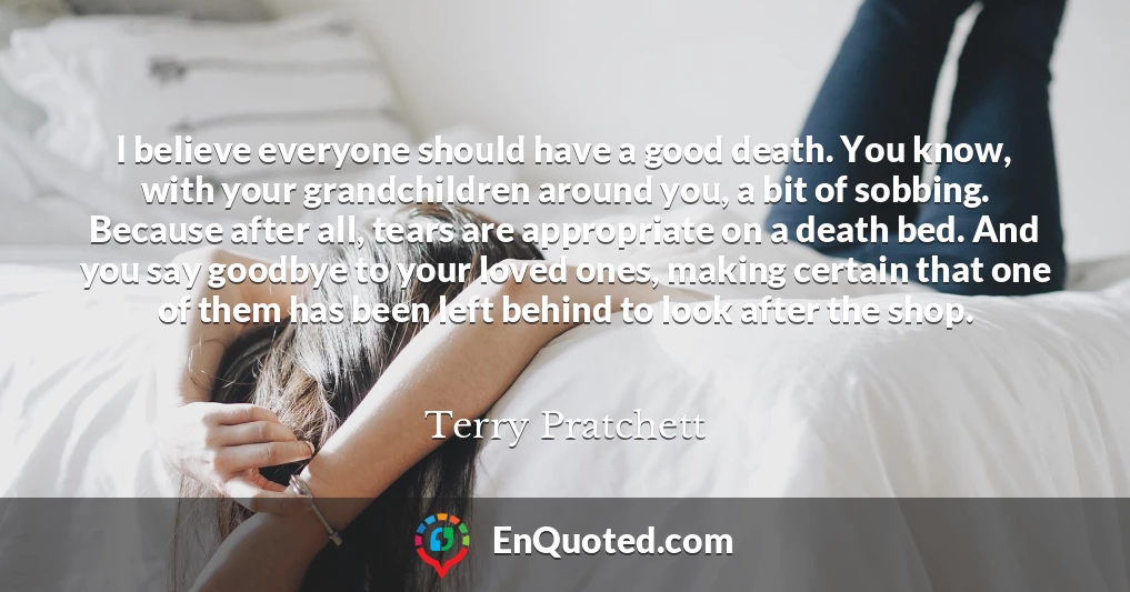 I believe everyone should have a good death. You know, with your grandchildren around you, a bit of sobbing. Because after all, tears are appropriate on a death bed. And you say goodbye to your loved ones, making certain that one of them has been left behind to look after the shop.